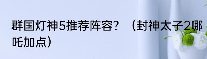 群国灯神5推荐阵容？（封神太子2哪吒加点）