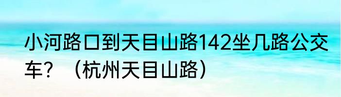 小河路口到天目山路142坐几路公交车？（杭州天目山路）