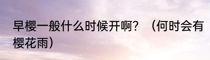 早樱一般什么时候开啊？（何时会有樱花雨）