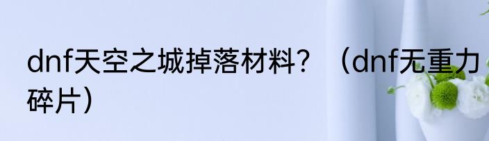 dnf天空之城掉落材料？（dnf无重力碎片）