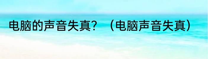 电脑的声音失真？（电脑声音失真）