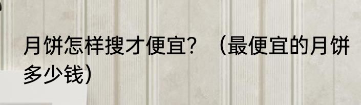 月饼怎样搜才便宜？（最便宜的月饼多少钱）