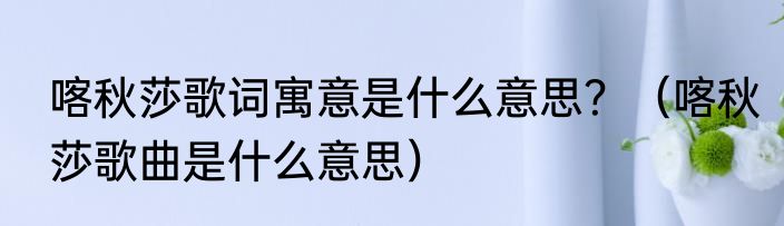 喀秋莎歌词寓意是什么意思？（喀秋莎歌曲是什么意思）