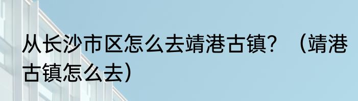 从长沙市区怎么去靖港古镇？（靖港古镇怎么去）