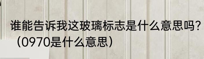 谁能告诉我这玻璃标志是什么意思吗？（0970是什么意思）
