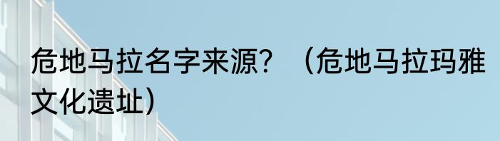 危地马拉名字来源？（危地马拉玛雅文化遗址）