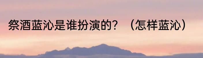 祭酒蓝沁是谁扮演的？（怎样蓝沁）