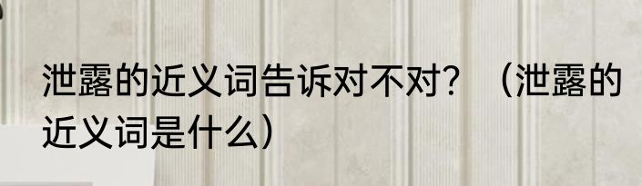 泄露的近义词告诉对不对？（泄露的近义词是什么）