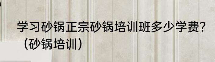 学习砂锅正宗砂锅培训班多少学费？（砂锅培训）