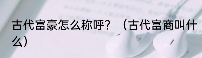 古代富豪怎么称呼？（古代富商叫什么）