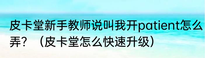 皮卡堂新手教师说叫我开patient怎么弄？（皮卡堂怎么快速升级）