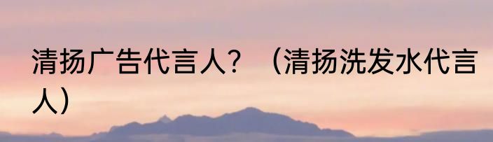 清扬广告代言人？（清扬洗发水代言人）