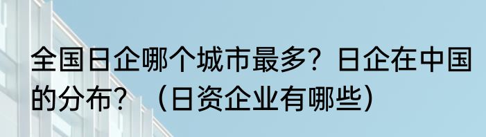 全国日企哪个城市最多？日企在中国的分布？（日资企业有哪些）