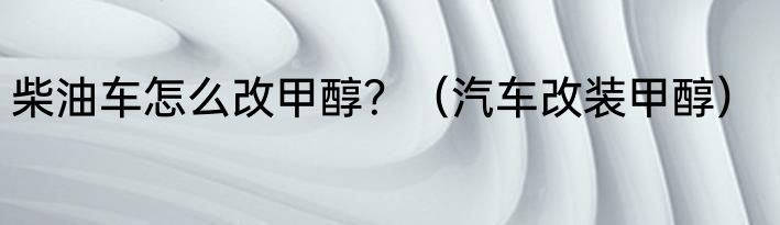 柴油车怎么改甲醇？（汽车改装甲醇）