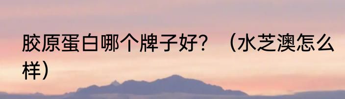 胶原蛋白哪个牌子好？（水芝澳怎么样）