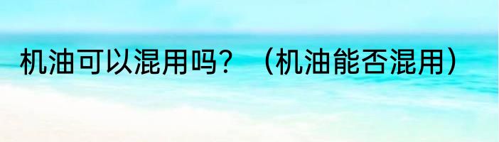 机油可以混用吗？（机油能否混用）
