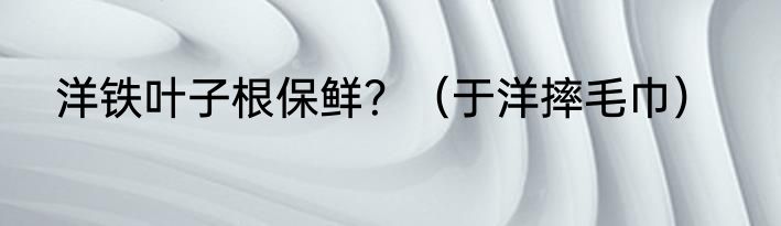 洋铁叶子根保鲜？（于洋摔毛巾）