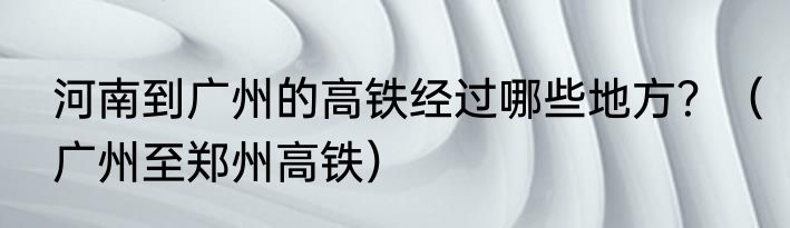 河南到广州的高铁经过哪些地方？（广州至郑州高铁）
