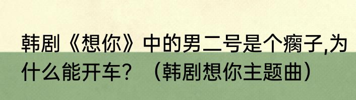 韩剧《想你》中的男二号是个瘸子,为什么能开车？（韩剧想你主题曲）