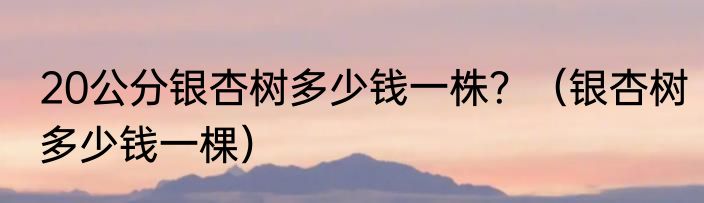 20公分银杏树多少钱一株？（银杏树多少钱一棵）
