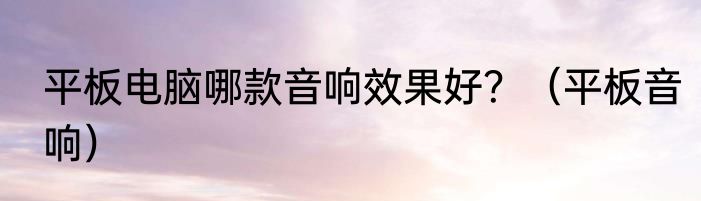 平板电脑哪款音响效果好？（平板音响）