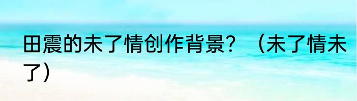 田震的未了情创作背景？（未了情未了）