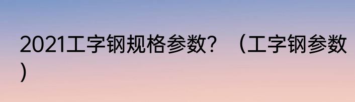 2021工字钢规格参数？（工字钢参数）