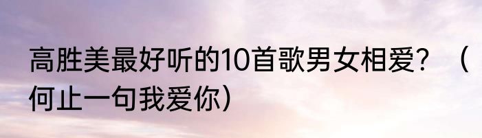 高胜美最好听的10首歌男女相爱？（何止一句我爱你）