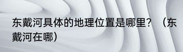 东戴河具体的地理位置是哪里？（东戴河在哪）