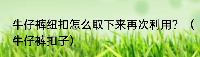 牛仔裤纽扣怎么取下来再次利用？（牛仔裤扣子）