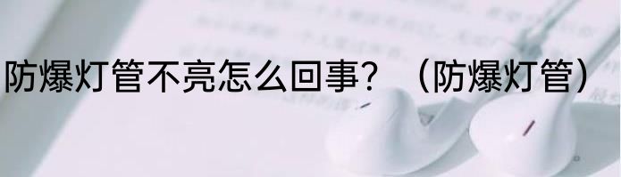 防爆灯管不亮怎么回事？（防爆灯管）