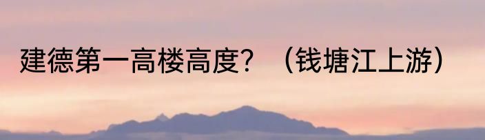 建德第一高楼高度？（钱塘江上游）