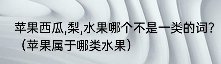 苹果西瓜,梨,水果哪个不是一类的词？（苹果属于哪类水果）