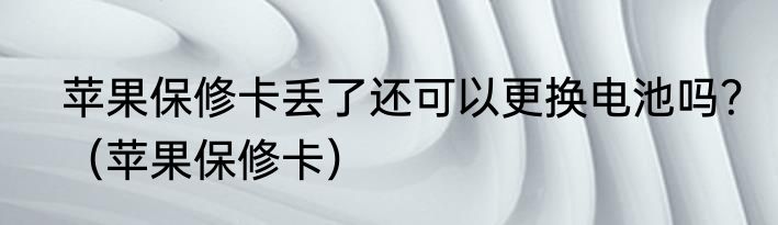 苹果保修卡丢了还可以更换电池吗？（苹果保修卡）