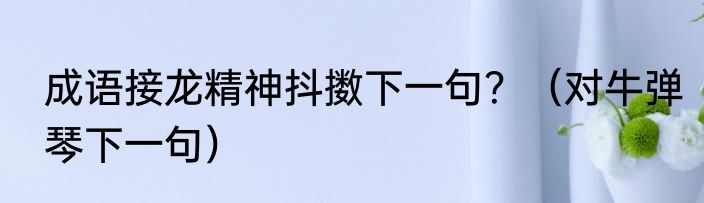 成语接龙精神抖擞下一句？（对牛弹琴下一句）