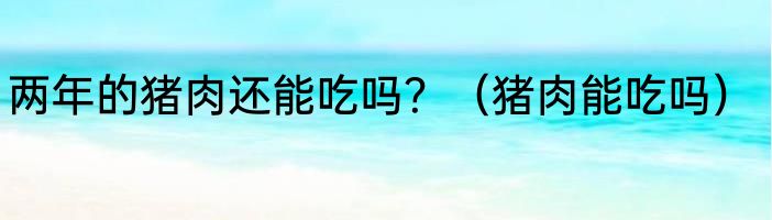 两年的猪肉还能吃吗？（猪肉能吃吗）