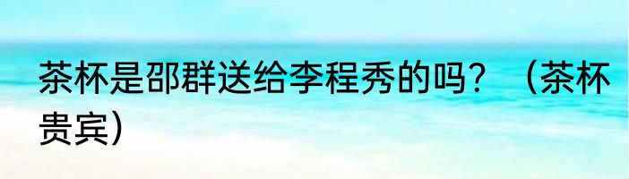 茶杯是邵群送给李程秀的吗？（茶杯贵宾）