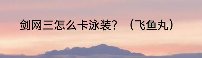 剑网三怎么卡泳装？（飞鱼丸）