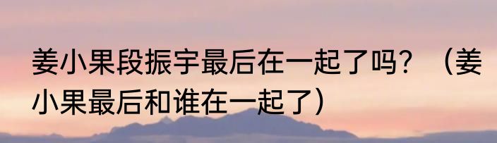 姜小果段振宇最后在一起了吗？（姜小果最后和谁在一起了）