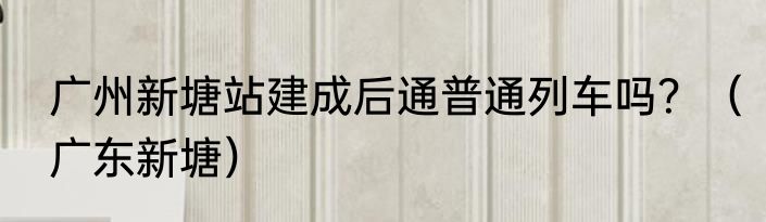 广州新塘站建成后通普通列车吗？（广东新塘）