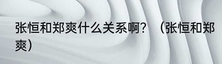 张恒和郑爽什么关系啊？（张恒和郑爽）