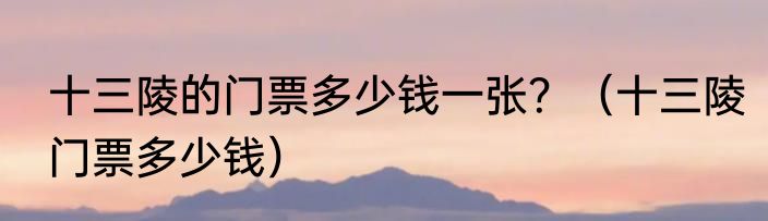 十三陵的门票多少钱一张？（十三陵门票多少钱）