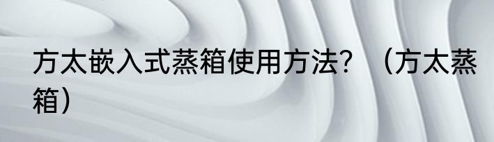 方太嵌入式蒸箱使用方法？（方太蒸箱）