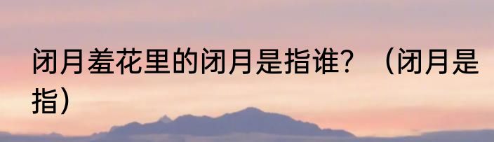 闭月羞花里的闭月是指谁？（闭月是指）