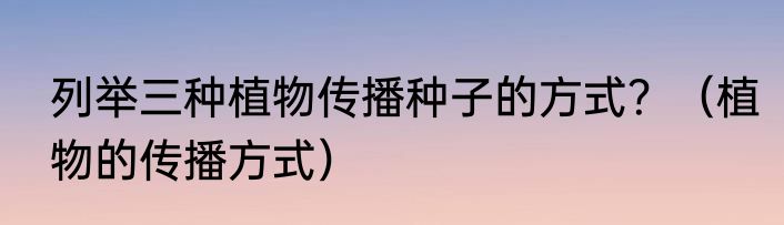 列举三种植物传播种子的方式？（植物的传播方式）