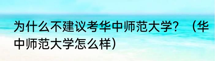 为什么不建议考华中师范大学？（华中师范大学怎么样）