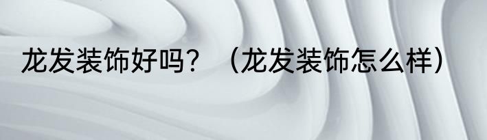 龙发装饰好吗？（龙发装饰怎么样）