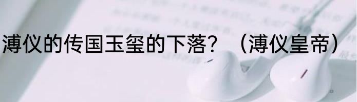 溥仪的传国玉玺的下落？（溥仪皇帝）