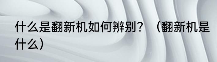 什么是翻新机如何辨别？（翻新机是什么）