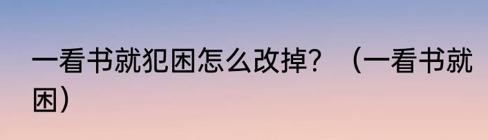一看书就犯困怎么改掉？（一看书就困）